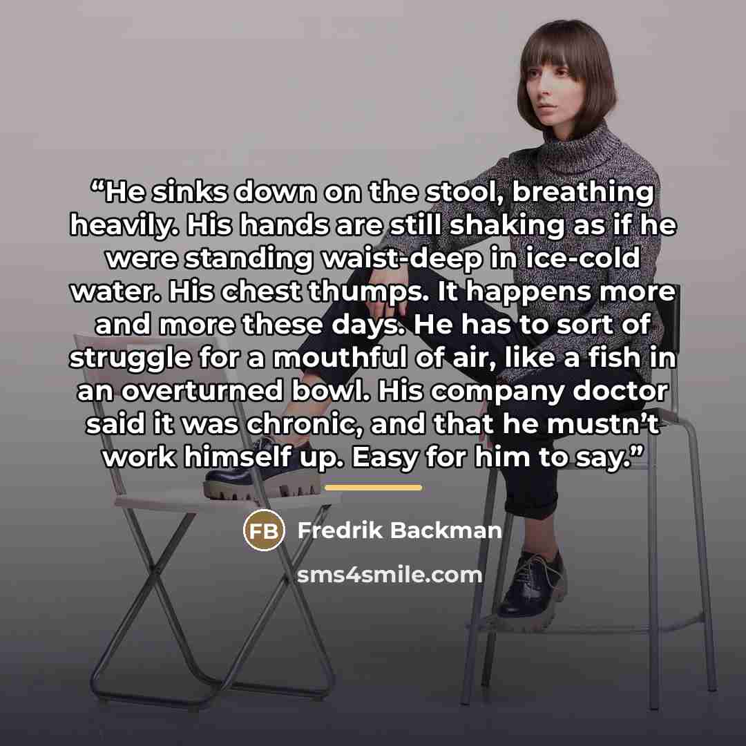 “He sinks down on the stool, breathing heavily. His hands are still shaking as if he were standing waist-deep in ice-cold water. His chest thumps. It happens more and more these days. He has to sort of struggle for a mouthful of air, like a fish in an overturned bowl. His company doctor said it was…” quote by Fredrik Backman