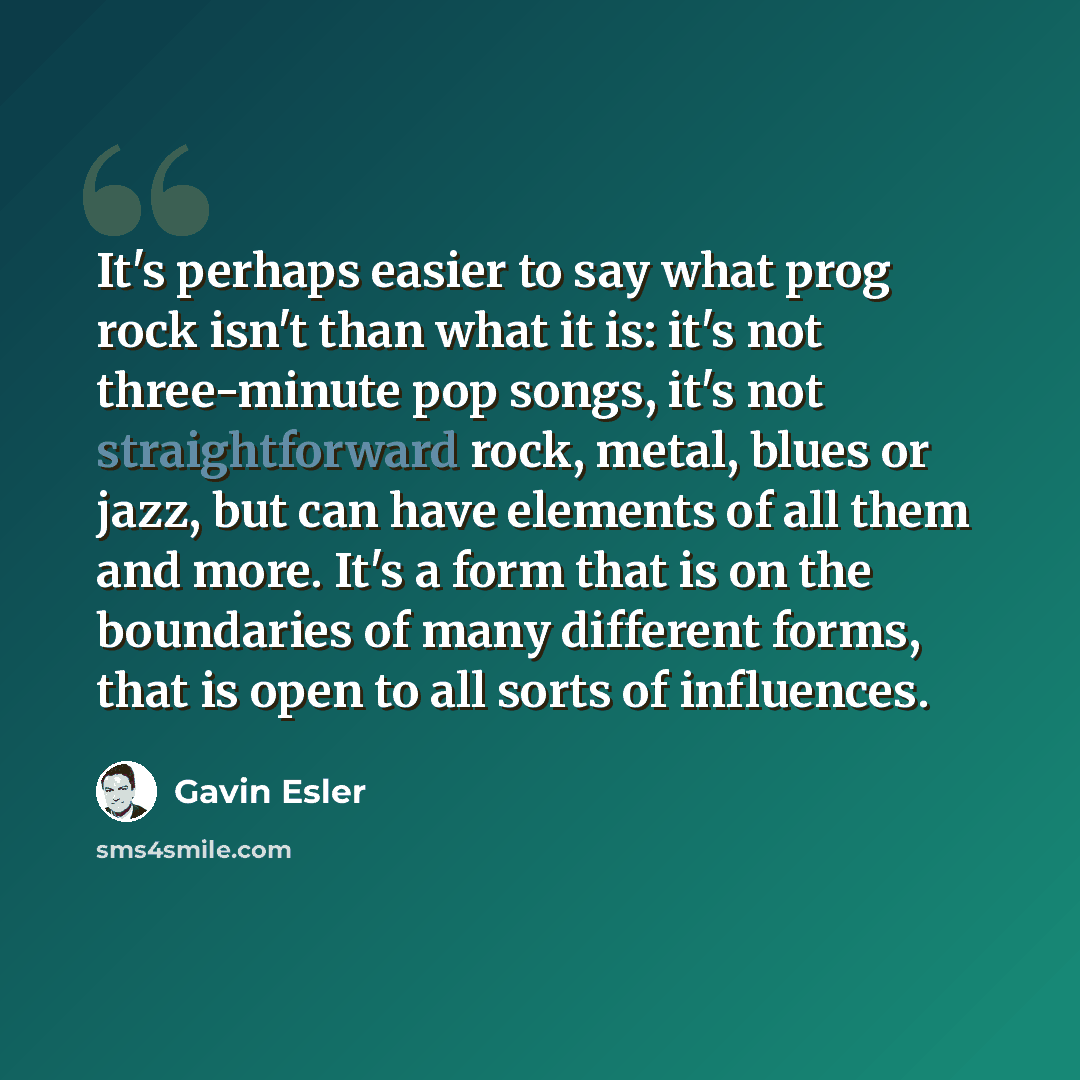 “It's perhaps easier to say what prog rock isn't than what it is: it's not three-minute pop songs, it's not straightforward rock, metal, blues or jazz, but can have elements of all them and more. It's a form that is on the boundaries of many different forms, that is open to all sorts of influences.” quote by Gavin Esler
