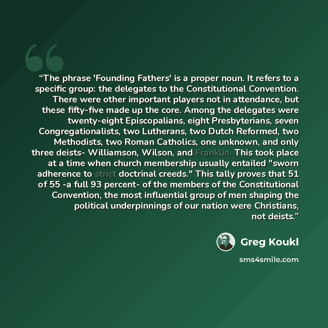 “The phrase 'Founding Fathers' is a proper noun. It refers to a specific group: the delegates to the Constitutional Convention. There were other important players not in attendance, but these fifty-five made up the core. Among the delegates were twenty-eight Episcopalians, eight Presbyterians…” quote by Greg Koukl