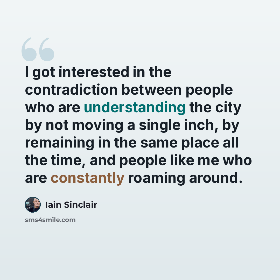 “I got interested in the contradiction between people who are understanding the city by not moving a single inch, by remaining in the same place all the time, and people like me who are constantly roaming around.” quote by Iain Sinclair