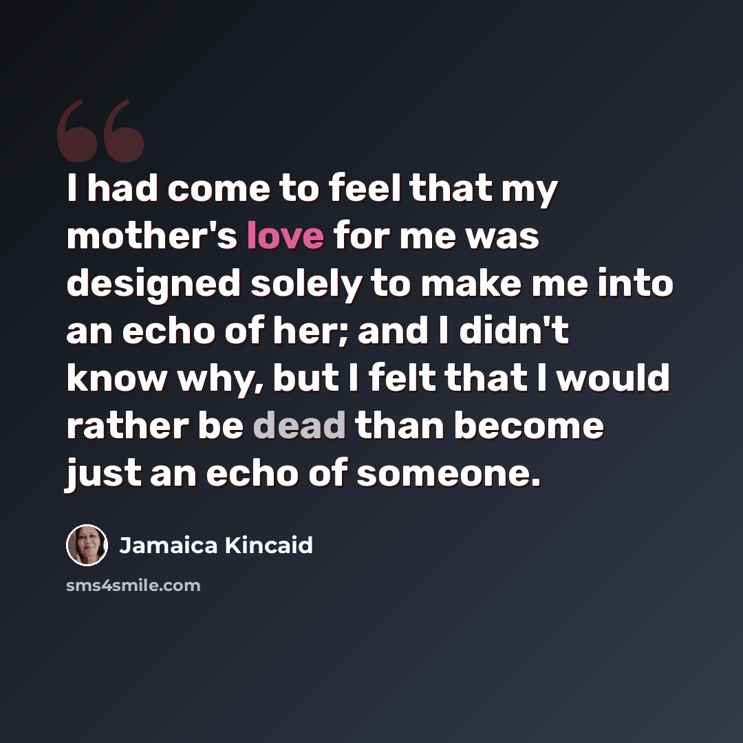“I had come to feel that my mother's love for me was designed solely to make me into an echo of her; and I didn't know why, but I felt that I would rather be dead than become just an echo of someone.” quote by Jamaica Kincaid