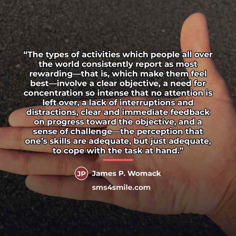 “The types of activities which people all over the world consistently report as most rewarding—that is, which make them feel best—involve a clear objective, a need for concentration so intense that no attention is left over, a lack of interruptions and distractions, clear and immediate feedback on…” quote by James P. Womack