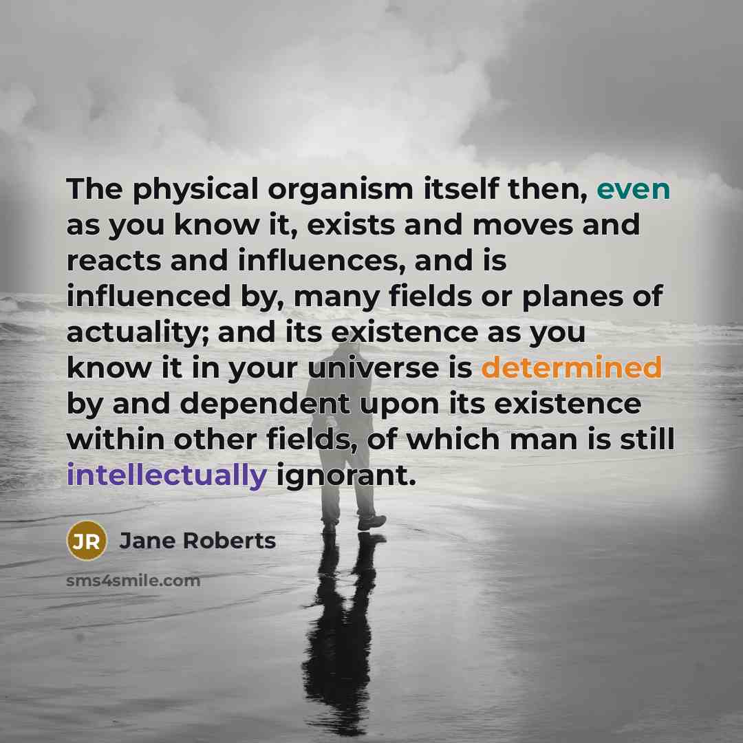 “The physical organism itself then, even as you know it, exists and moves and reacts and influences, and is influenced by, many fields or planes of actuality; and its existence as you know it in your universe is determined by and dependent upon its existence within other fields, of which man is…” quote by Jane Roberts