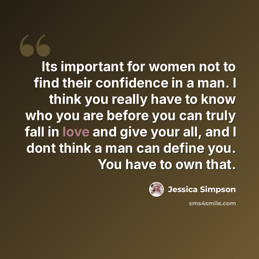 “Its important for women not to find their confidence in a man. I think you really have to know who you are before you can truly fall in love and give your all, and I dont think a man can define you. You have to own that.” quote by Jessica Simpson