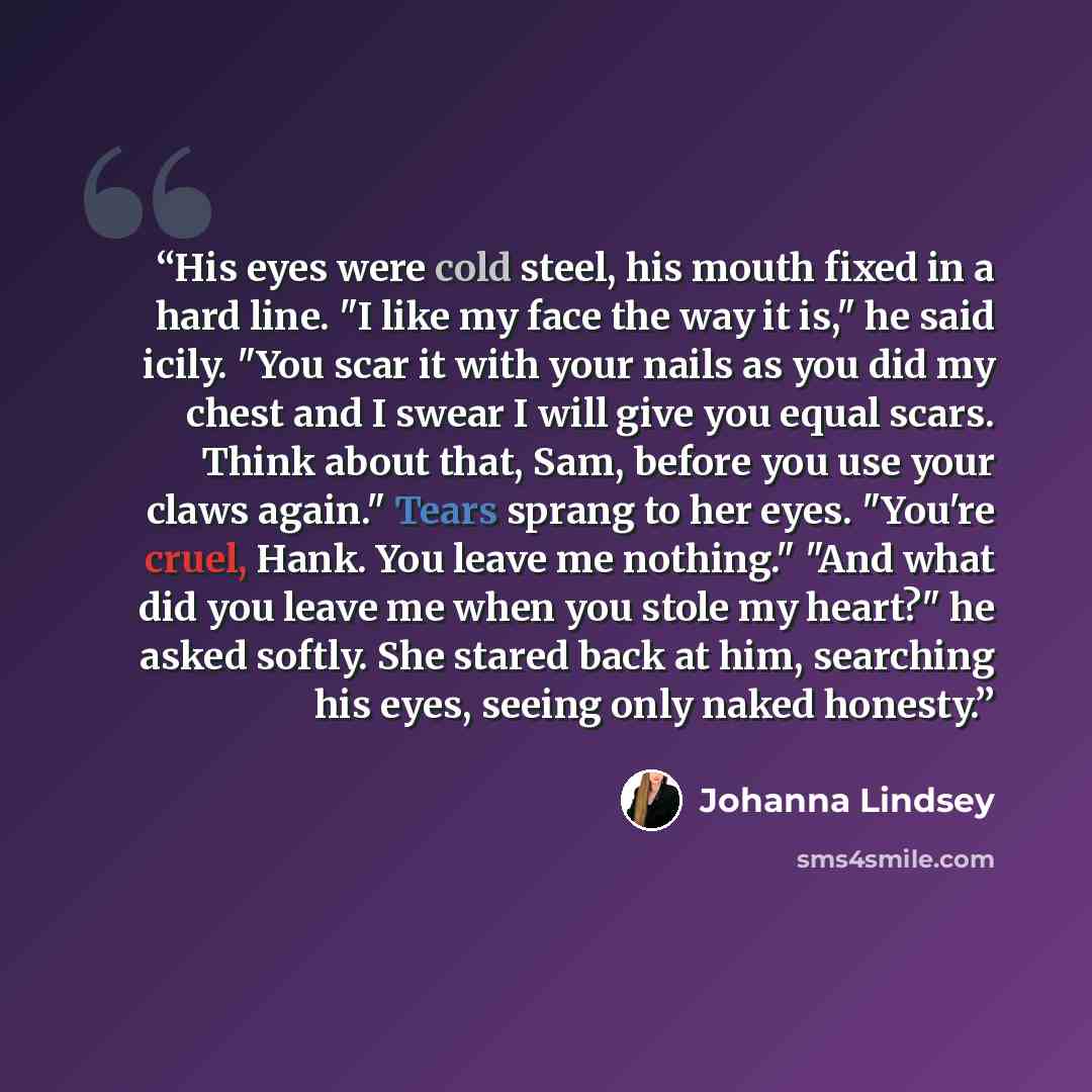 “His eyes were cold steel, his mouth fixed in a hard line. "I like my face the way it is," he said icily. "You scar it with your nails as you did my chest and I swear I will give you equal scars. Think about that, Sam, before you use your claws again." Tears sprang to her eyes. "You're cruel, Hank…” quote by Johanna Lindsey
