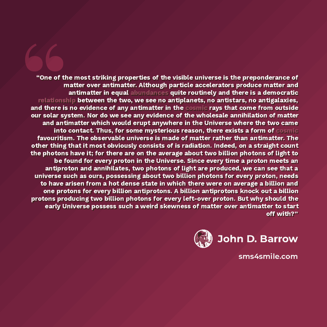 “One of the most striking properties of the visible universe is the preponderance of matter over antimatter. Although particle accelerators produce matter and antimatter in equal abundances quite routinely and there is a democratic relationship between the two, we see no antiplanets, no antistars…” quote by John D. Barrow