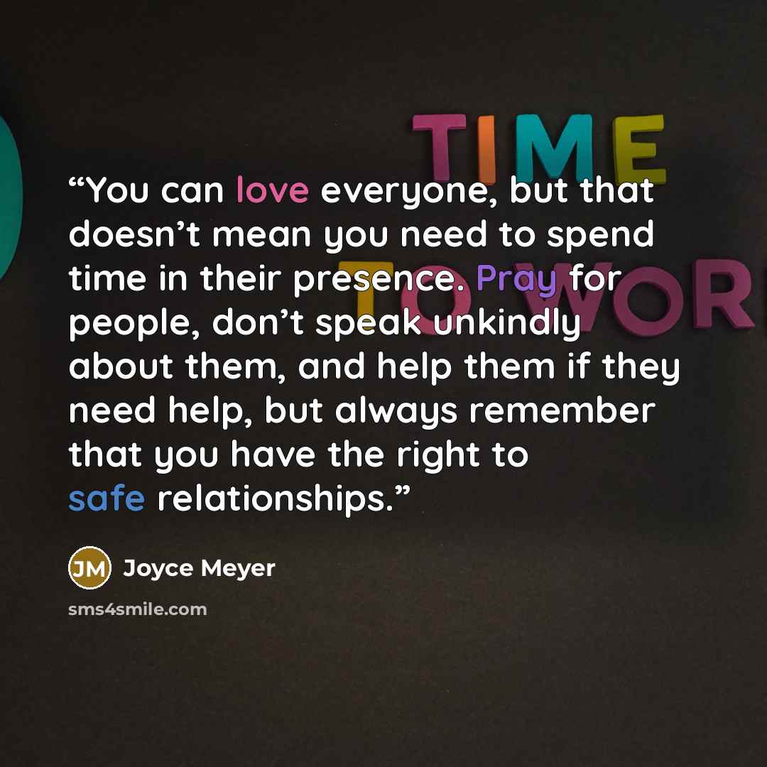 “You can love everyone, but that doesn’t mean you need to spend time in their presence. Pray for people, don’t speak unkindly about them, and help them if they need help, but always remember that you have the right to safe relationships.” quote by Joyce Meyer