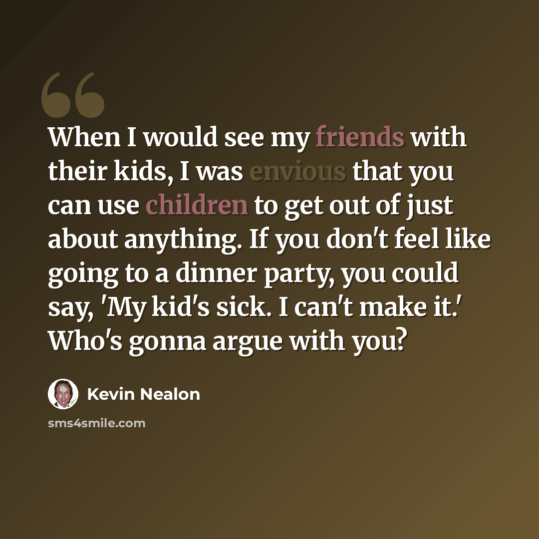 “When I would see my friends with their kids, I was envious that you can use children to get out of just about anything. If you don't feel like going to a dinner party, you could say, 'My kid's sick. I can't make it.' Who's gonna argue with you?” quote by Kevin Nealon