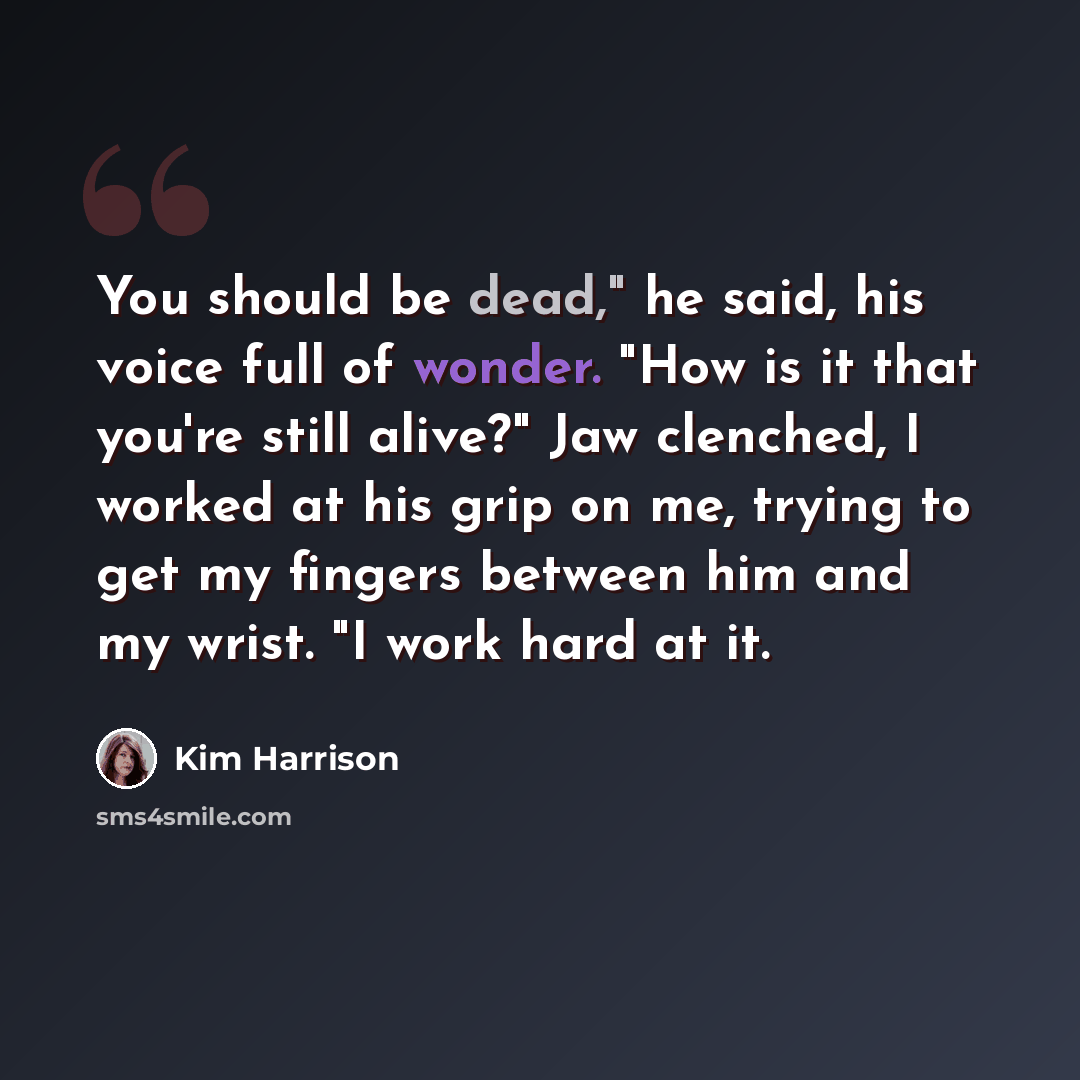“You should be dead," he said, his voice full of wonder. "How is it that you're still alive?" Jaw clenched, I worked at his grip on me, trying to get my fingers between him and my wrist. "I work hard at it.” quote by Kim Harrison
