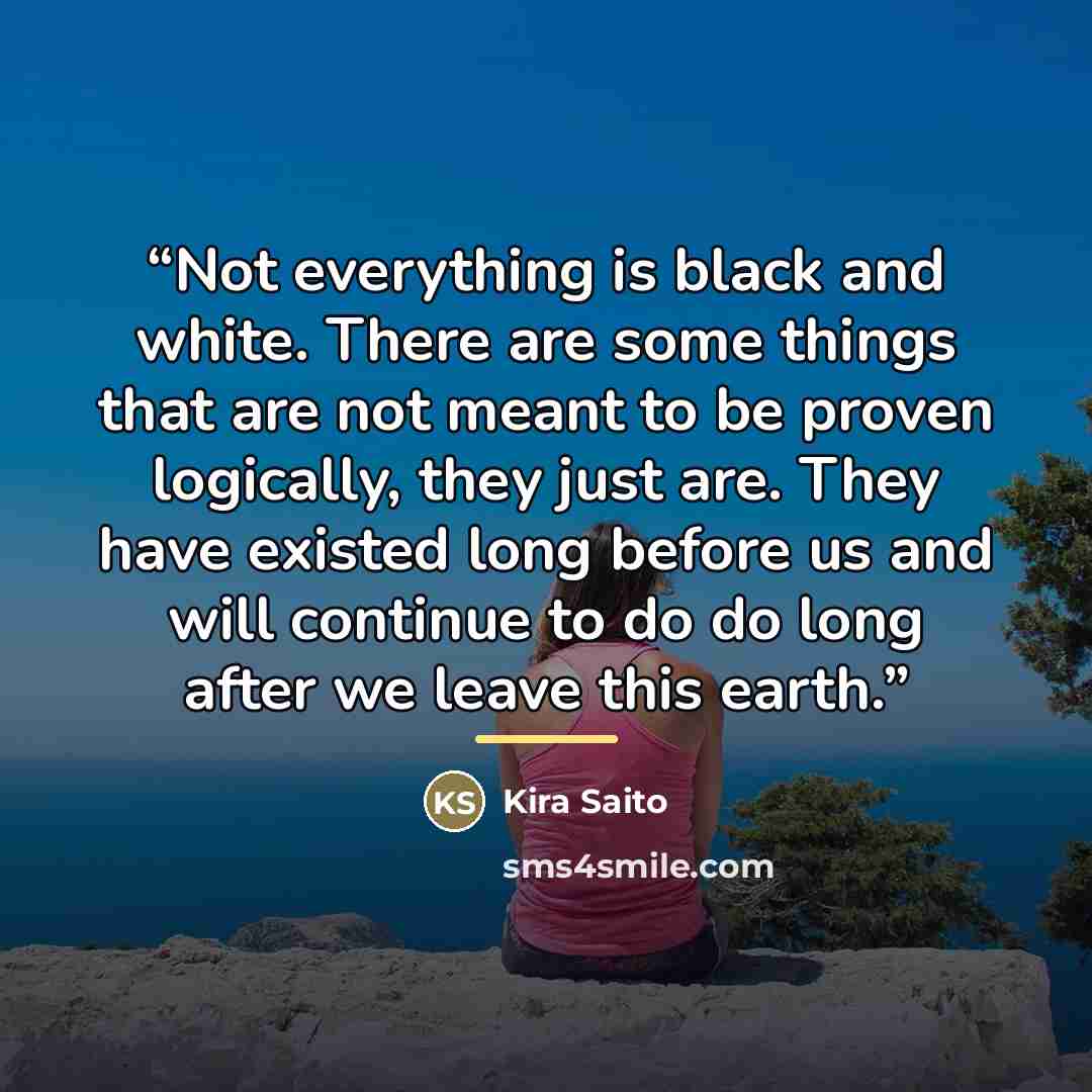 “Not everything is black and white. There are some things that are not meant to be proven logically, they just are. They have existed long before us and will continue to do do long after we leave this earth.” quote by Kira Saito