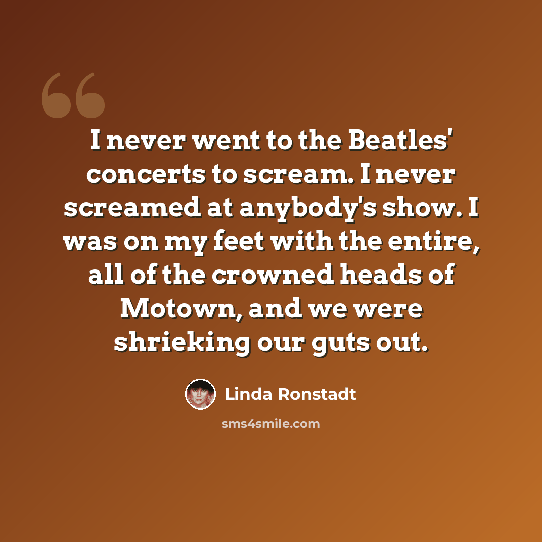 “I never went to the Beatles' concerts to scream. I never screamed at anybody's show. I was on my feet with the entire, all of the crowned heads of Motown, and we were shrieking our guts out.” quote by Linda Ronstadt