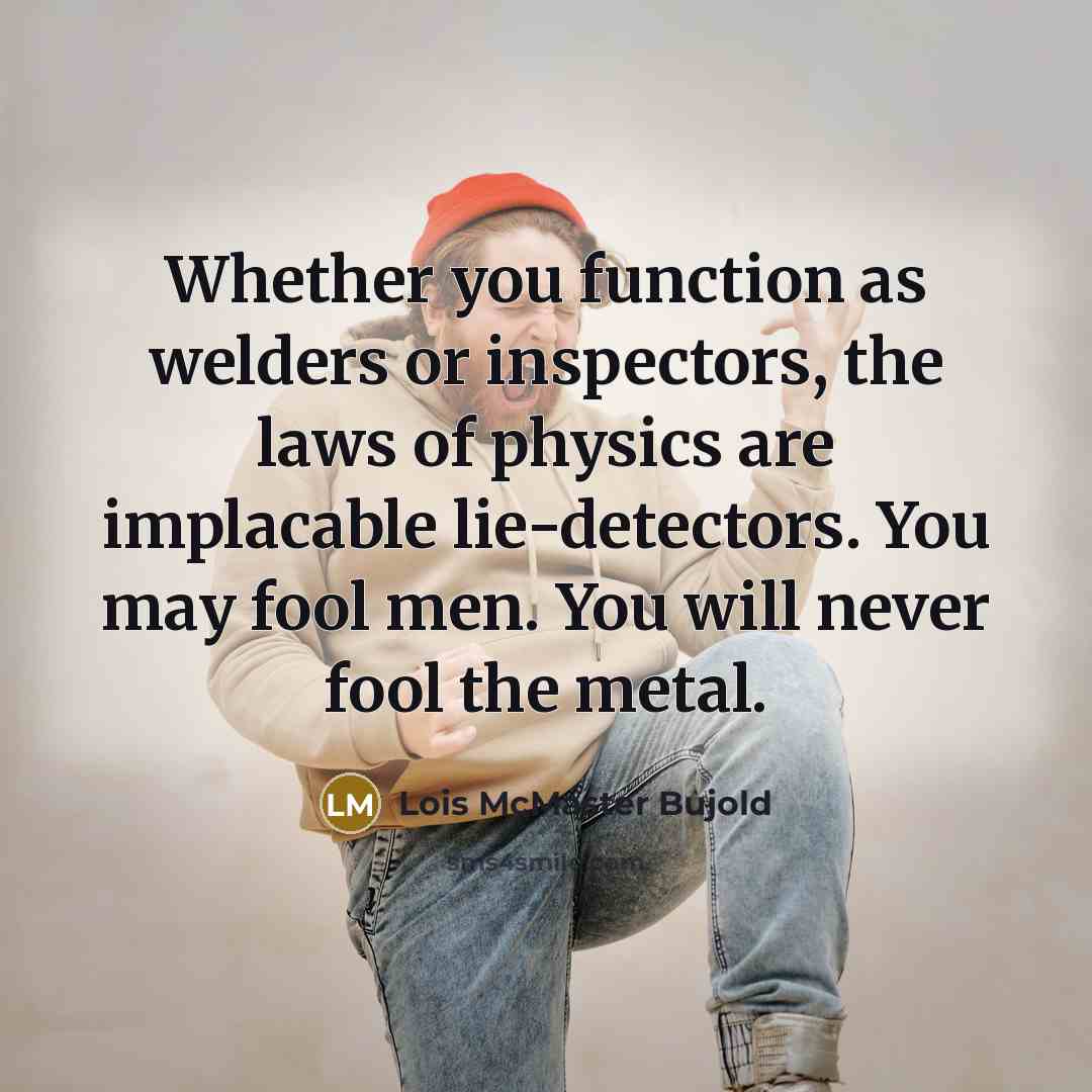 “Whether you function as welders or inspectors, the laws of physics are implacable lie-detectors. You may fool men. You will never fool the metal.” quote by Lois McMaster Bujold