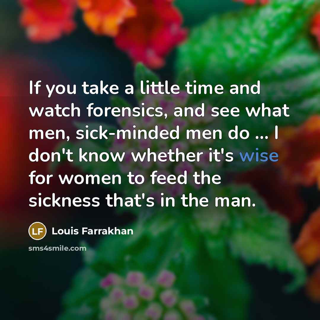 “If you take a little time and watch forensics, and see what men, sick-minded men do ... I don't know whether it's wise for women to feed the sickness that's in the man.” quote by Louis Farrakhan