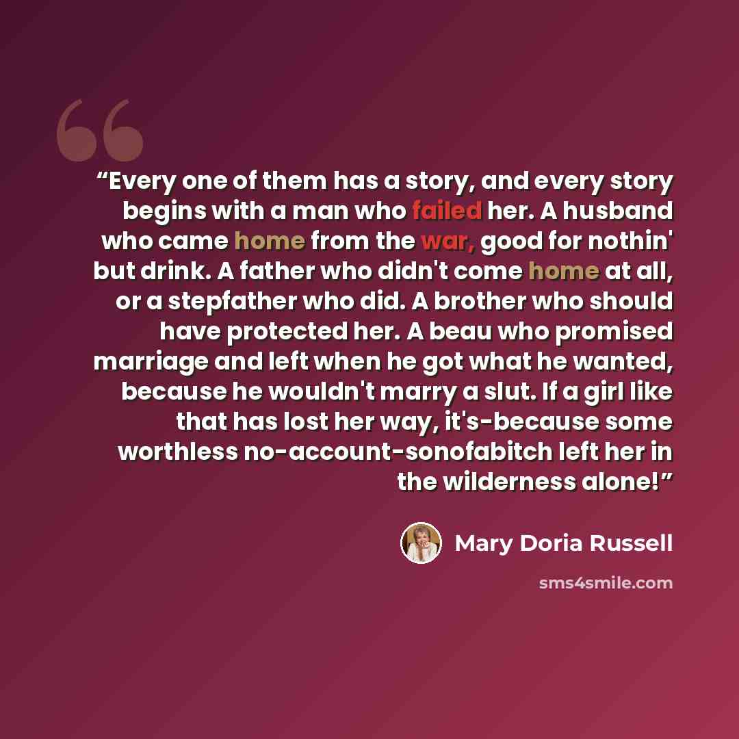 “Every one of them has a story, and every story begins with a man who failed her. A husband who came home from the war, good for nothin' but drink. A father who didn't come home at all, or a stepfather who did. A brother who should have protected her. A beau who promised marriage and left when he…” quote by Mary Doria Russell