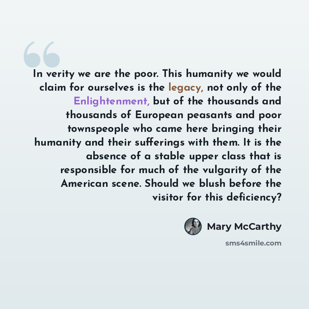 “In verity we are the poor. This humanity we would claim for ourselves is the legacy, not only of the Enlightenment, but of the thousands and thousands of European peasants and poor townspeople who came here bringing their humanity and their sufferings with them. It is the absence of a stable upper…” quote by Mary McCarthy