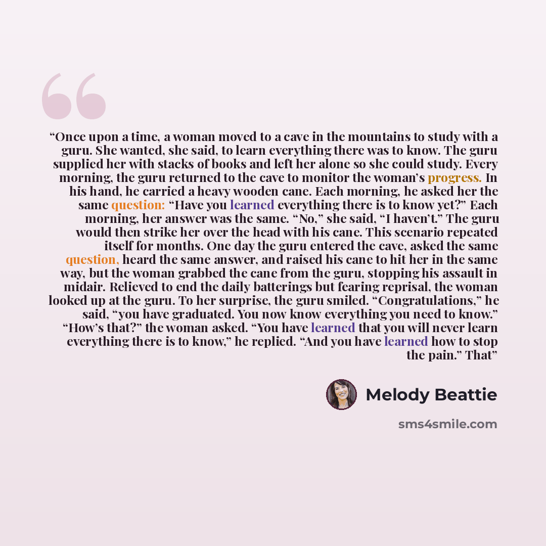 “Once upon a time, a woman moved to a cave in the mountains to study with a guru. She wanted, she said, to learn everything there was to know. The guru supplied her with stacks of books and left her alone so she could study. Every morning, the guru returned to the cave to monitor the woman’s…” quote by Melody Beattie