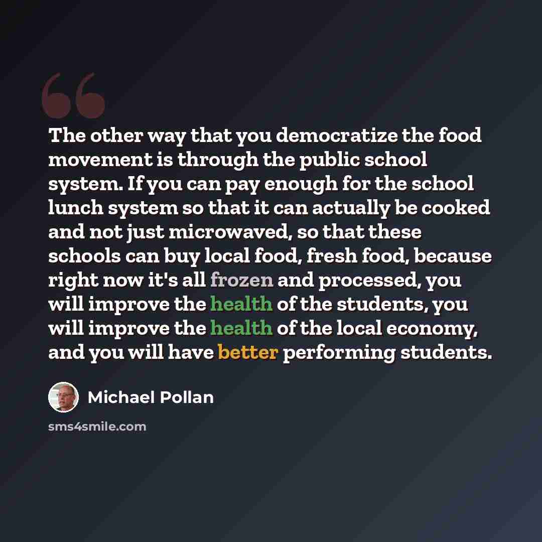 “The other way that you democratize the food movement is through the public school system. If you can pay enough for the school lunch system so that it can actually be cooked and not just microwaved, so that these schools can buy local food, fresh food, because right now it's all frozen and…” quote by Michael Pollan