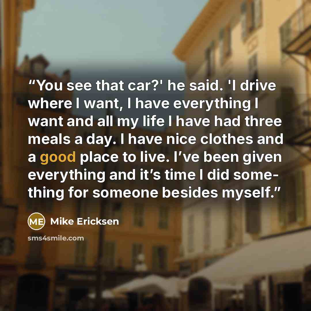 “You see that car?' he said. 'I drive where I want, I have everything I want and all my life I have had three meals a day. I have nice clothes and a good place to live. I’ve been given everything and it’s time I did some- thing for someone besides myself.” quote by Mike Ericksen
