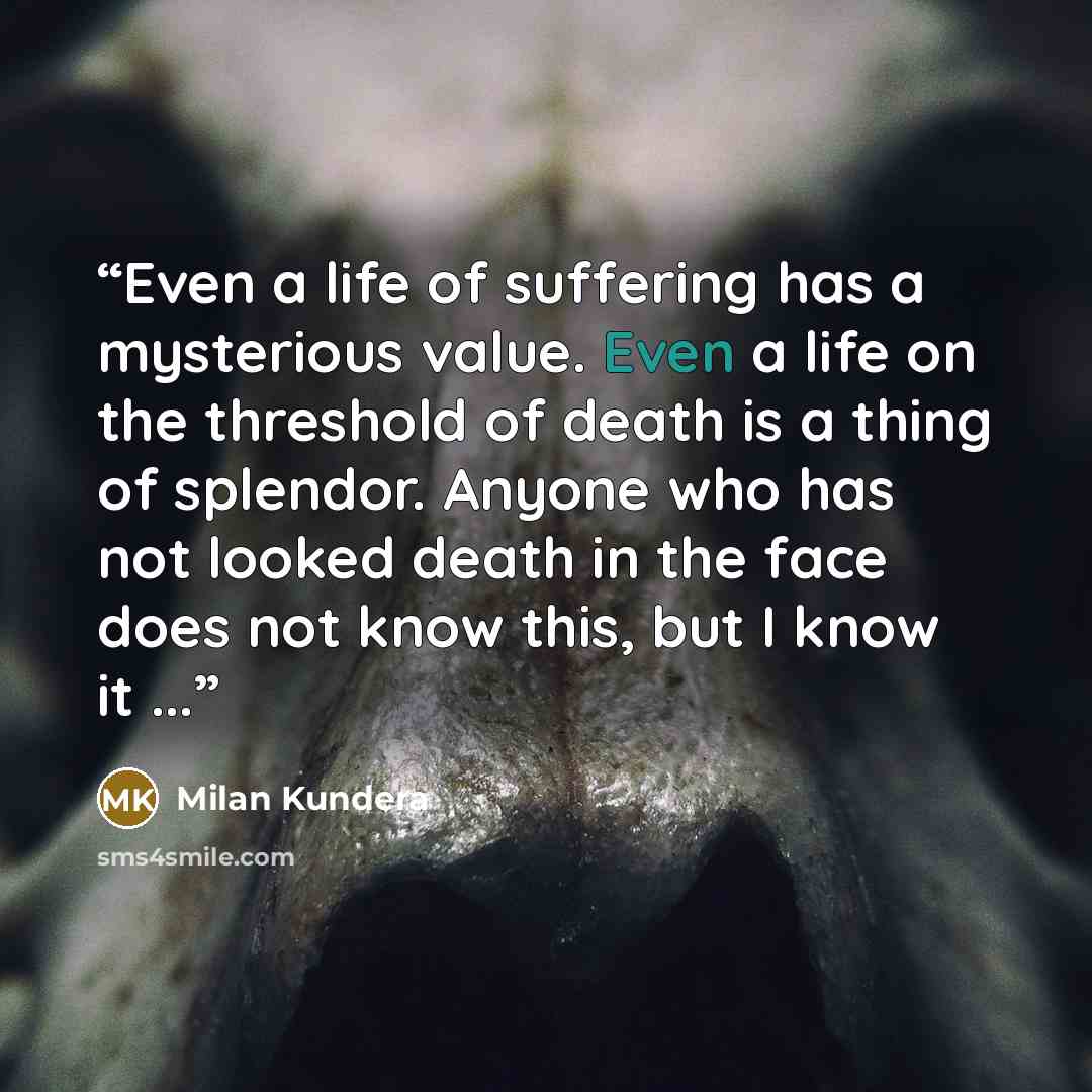 “Even a life of suffering has a mysterious value. Even a life on the threshold of death is a thing of splendor. Anyone who has not looked death in the face does not know this, but I know it ...” quote by Milan Kundera
