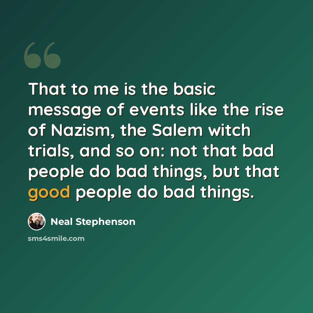 “That to me is the basic message of events like the rise of Nazism, the Salem witch trials, and so on: not that bad people do bad things, but that good people do bad things.” quote by Neal Stephenson