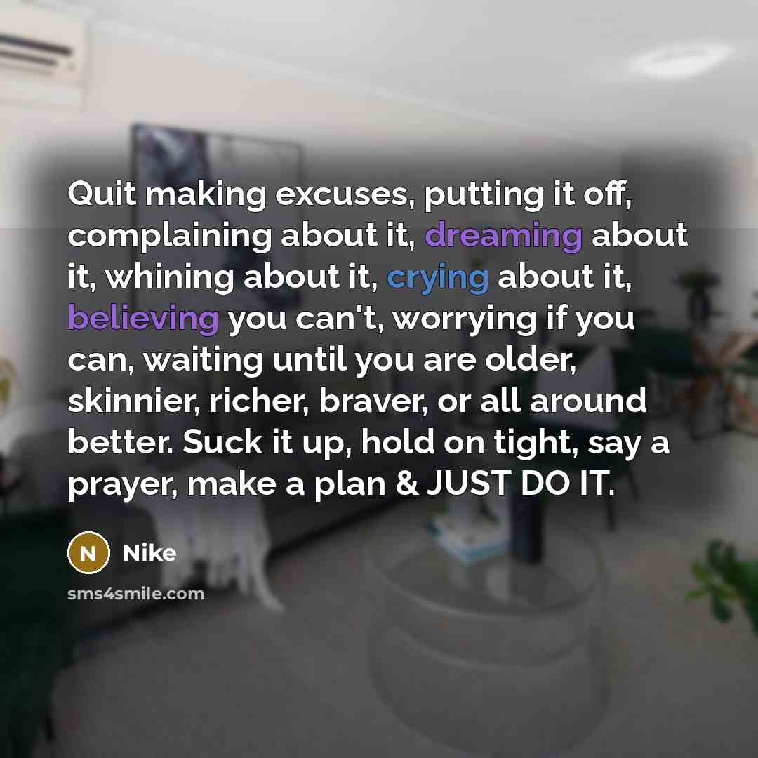“Quit making excuses, putting it off, complaining about it, dreaming about it, whining about it, crying about it, believing you can't, worrying if you can, waiting until you are older, skinnier, richer, braver, or all around better. Suck it up, hold on tight, say a prayer, make a plan & JUST DO IT.” quote by Nike