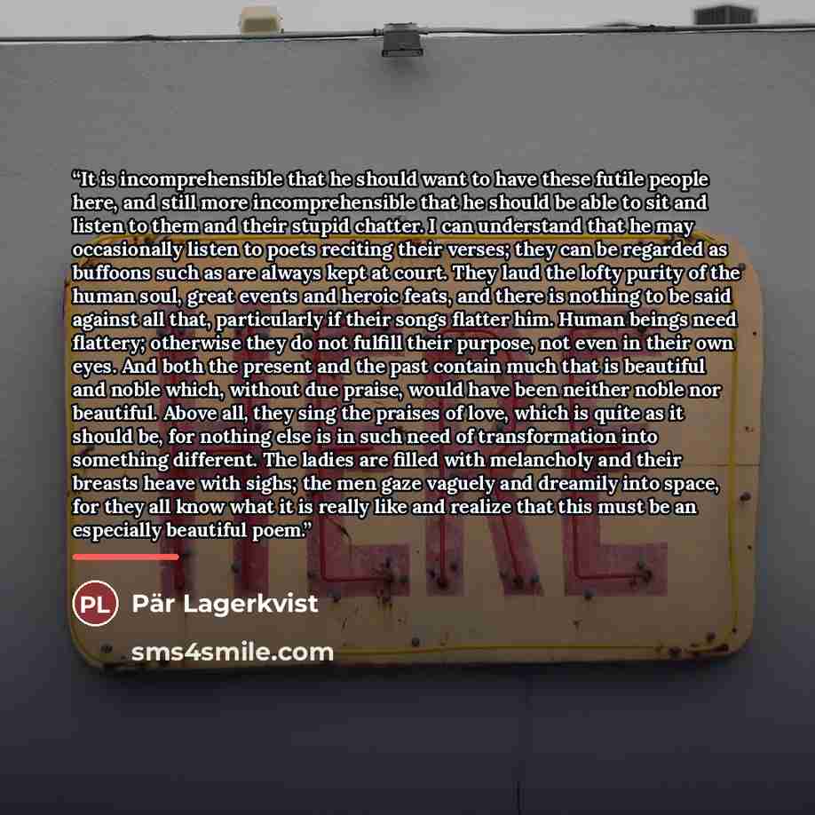 “It is incomprehensible that he should want to have these futile people here, and still more incomprehensible that he should be able to sit and listen to them and their stupid chatter. I can understand that he may occasionally listen to poets reciting their verses; they can be regarded as buffoons…” quote by Pär Lagerkvist