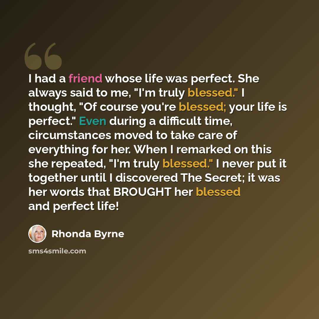 “I had a friend whose life was perfect. She always said to me, "I'm truly blessed." I thought, "Of course you're blessed; your life is perfect." Even during a difficult time, circumstances moved to take care of everything for her. When I remarked on this she repeated, "I'm truly blessed." I never…” quote by Rhonda Byrne