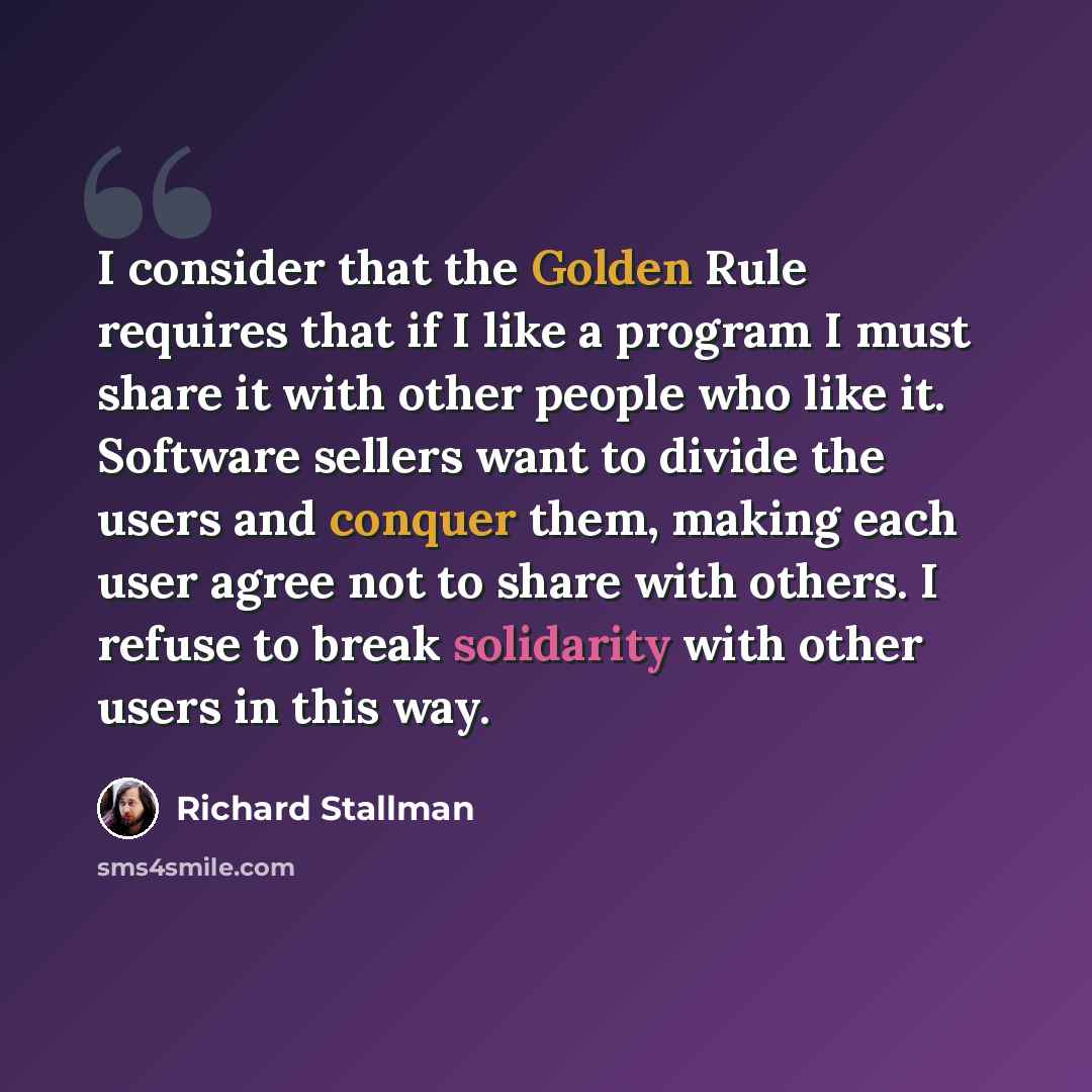 “I consider that the Golden Rule requires that if I like a program I must share it with other people who like it. Software sellers want to divide the users and conquer them, making each user agree not to share with others. I refuse to break solidarity with other users in this way.” quote by Richard Stallman