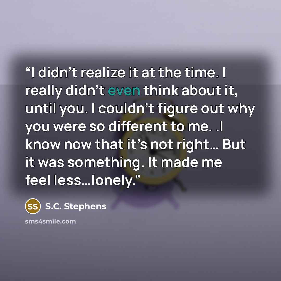 “I didn’t realize it at the time. I really didn’t even think about it, until you. I couldn’t figure out why you were so different to me. .I know now that it’s not right… But it was something. It made me feel less…lonely.” quote by S.C. Stephens