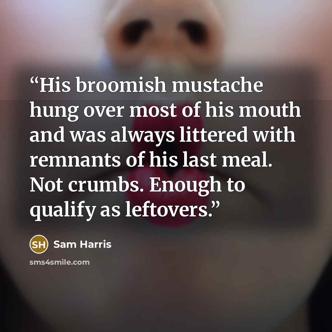 “His broomish mustache hung over most of his mouth and was always littered with remnants of his last meal. Not crumbs. Enough to qualify as leftovers.” quote by Sam Harris