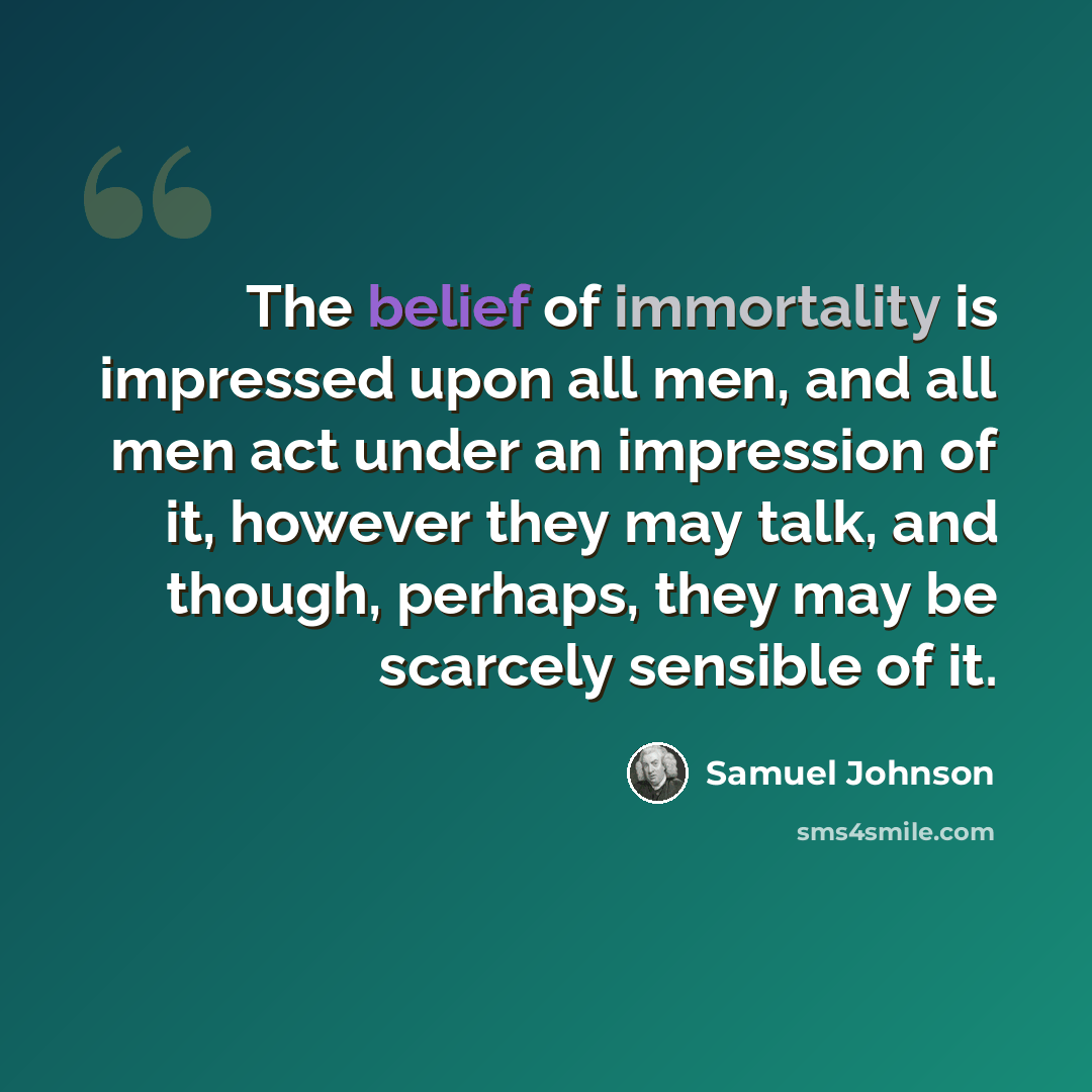 “The belief of immortality is impressed upon all men, and all men act under an impression of it, however they may talk, and though, perhaps, they may be scarcely sensible of it.” quote by Samuel Johnson