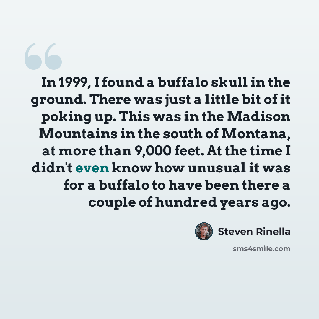 “In 1999, I found a buffalo skull in the ground. There was just a little bit of it poking up. This was in the Madison Mountains in the south of Montana, at more than 9,000 feet. At the time I didn't even know how unusual it was for a buffalo to have been there a couple of hundred years ago.” quote by Steven Rinella