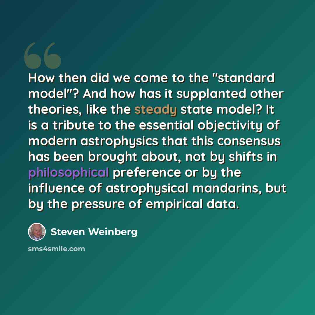 “How then did we come to the "standard model"? And how has it supplanted other theories, like the steady state model? It is a tribute to the essential objectivity of modern astrophysics that this consensus has been brought about, not by shifts in philosophical preference or by the influence of…” quote by Steven Weinberg