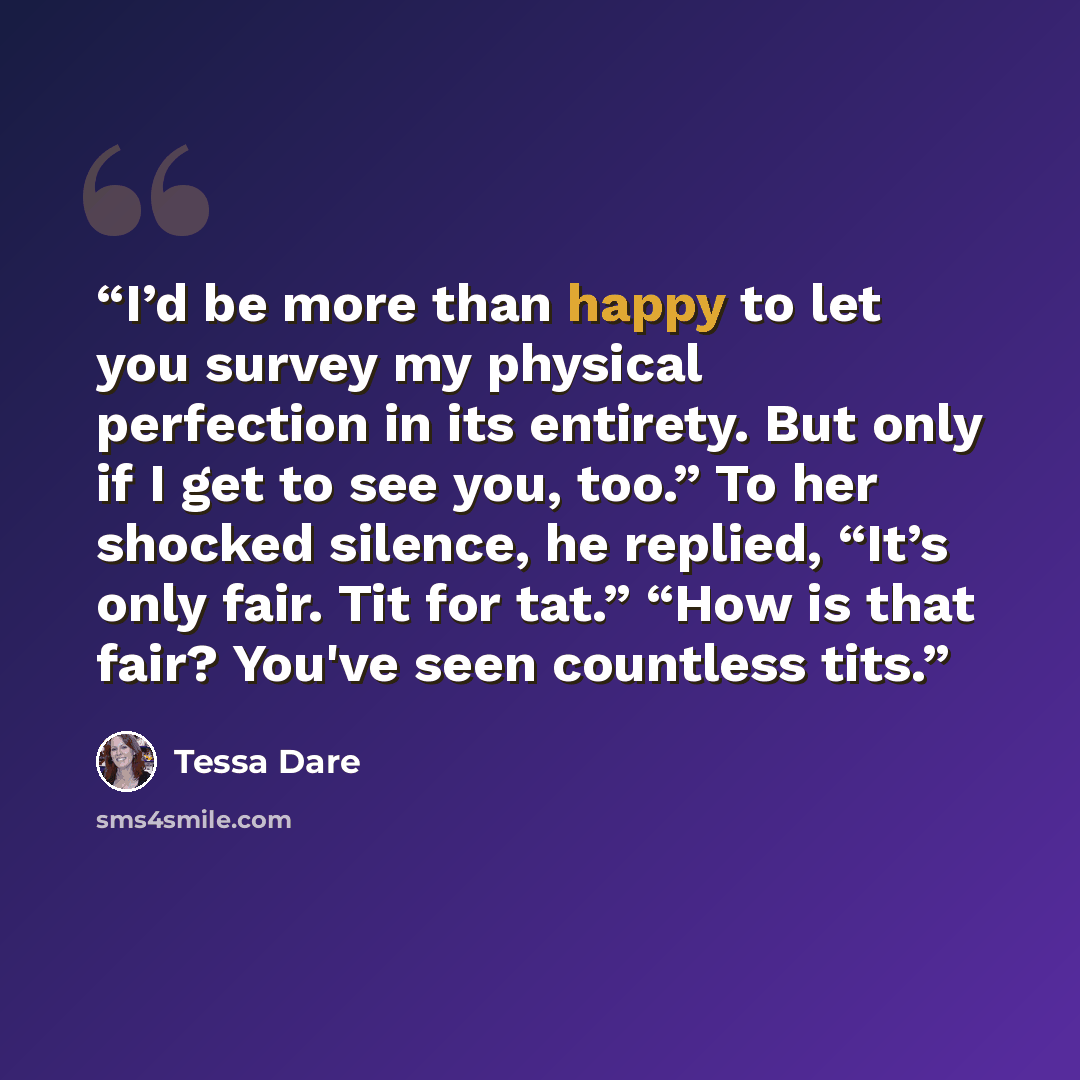 “I’d be more than happy to let you survey my physical perfection in its entirety. But only if I get to see you, too.” To her shocked silence, he replied, “It’s only fair. Tit for tat.” “How is that fair? You've seen countless tits.” quote by Tessa Dare