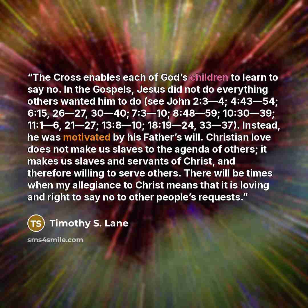 “The Cross enables each of God’s children to learn to say no. In the Gospels, Jesus did not do everything others wanted him to do (see John 2:3—4; 4:43—54; 6:15, 26—27, 30—40; 7:3—10; 8:48—59; 10:30—39; 11:1—6, 21—27; 13:8—10; 18:19—24, 33—37). Instead, he was motivated by his Father’s will…” quote by Timothy S. Lane