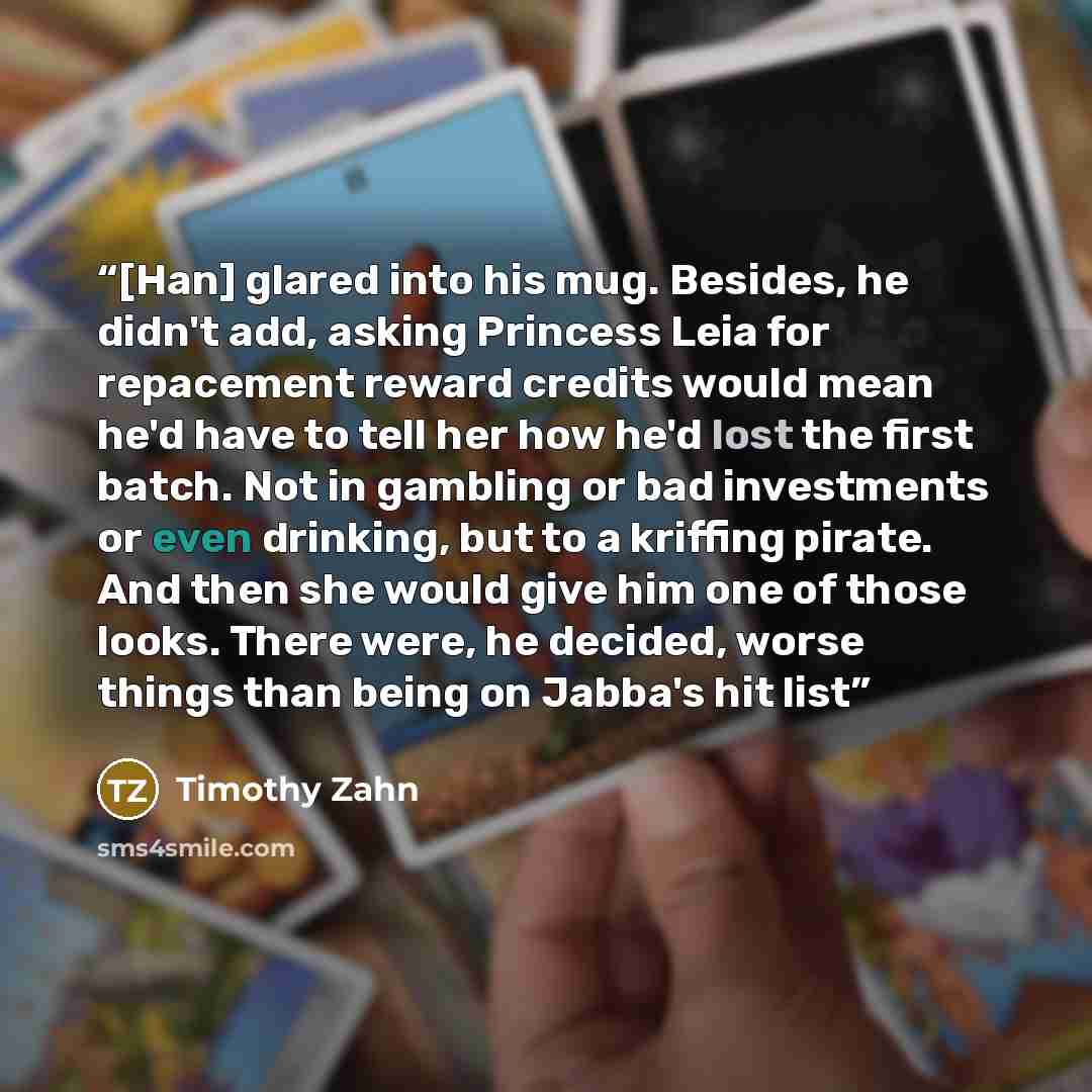 “[Han] glared into his mug. Besides, he didn't add, asking Princess Leia for repacement reward credits would mean he'd have to tell her how he'd lost the first batch. Not in gambling or bad investments or even drinking, but to a kriffing pirate. And then she would give him one of those looks. There…” quote by Timothy Zahn
