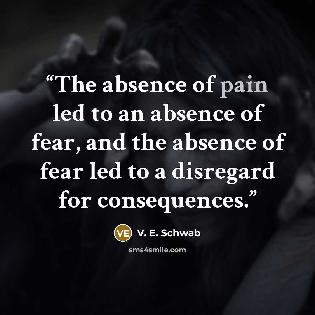 “The absence of pain led to an absence of fear, and the absence of fear led to a disregard for consequences.” quote by V. E. Schwab