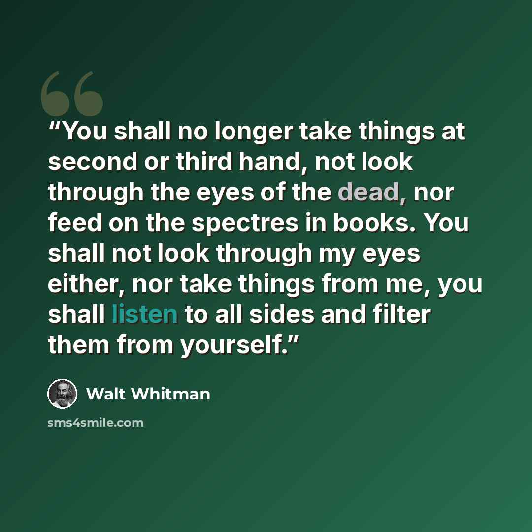 “You shall no longer take things at second or third hand, not look through the eyes of the dead, nor feed on the spectres in books. You shall not look through my eyes either, nor take things from me, you shall listen to all sides and filter them from yourself.” quote by Walt Whitman