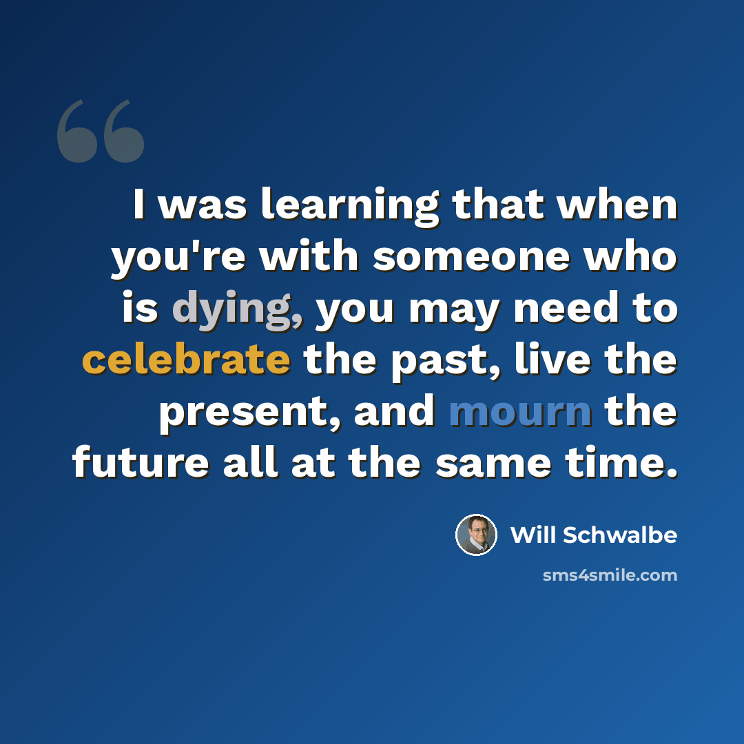 “I was learning that when you're with someone who is dying, you may need to celebrate the past, live the present, and mourn the future all at the same time.” quote by Will Schwalbe