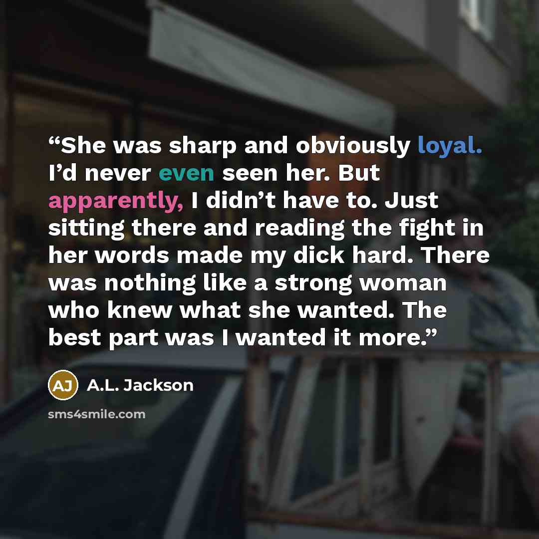 “She was sharp and obviously loyal. I’d never even seen her. But apparently, I didn’t have to. Just sitting there and reading the fight in her words made my dick hard. There was nothing like a strong woman who knew what she wanted. The best part was I wanted it more.” quote by A.L. Jackson