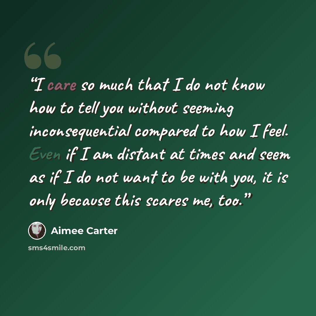 “I care so much that I do not know how to tell you without seeming inconsequential compared to how I feel. Even if I am distant at times and seem as if I do not want to be with you, it is only because this scares me, too.” quote by Aimée Carter
