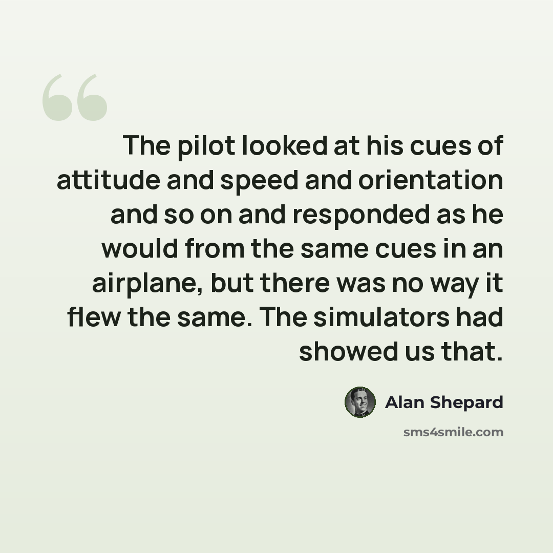 “The pilot looked at his cues of attitude and speed and orientation and so on and responded as he would from the same cues in an airplane, but there was no way it flew the same. The simulators had showed us that.” quote by Alan Shepard
