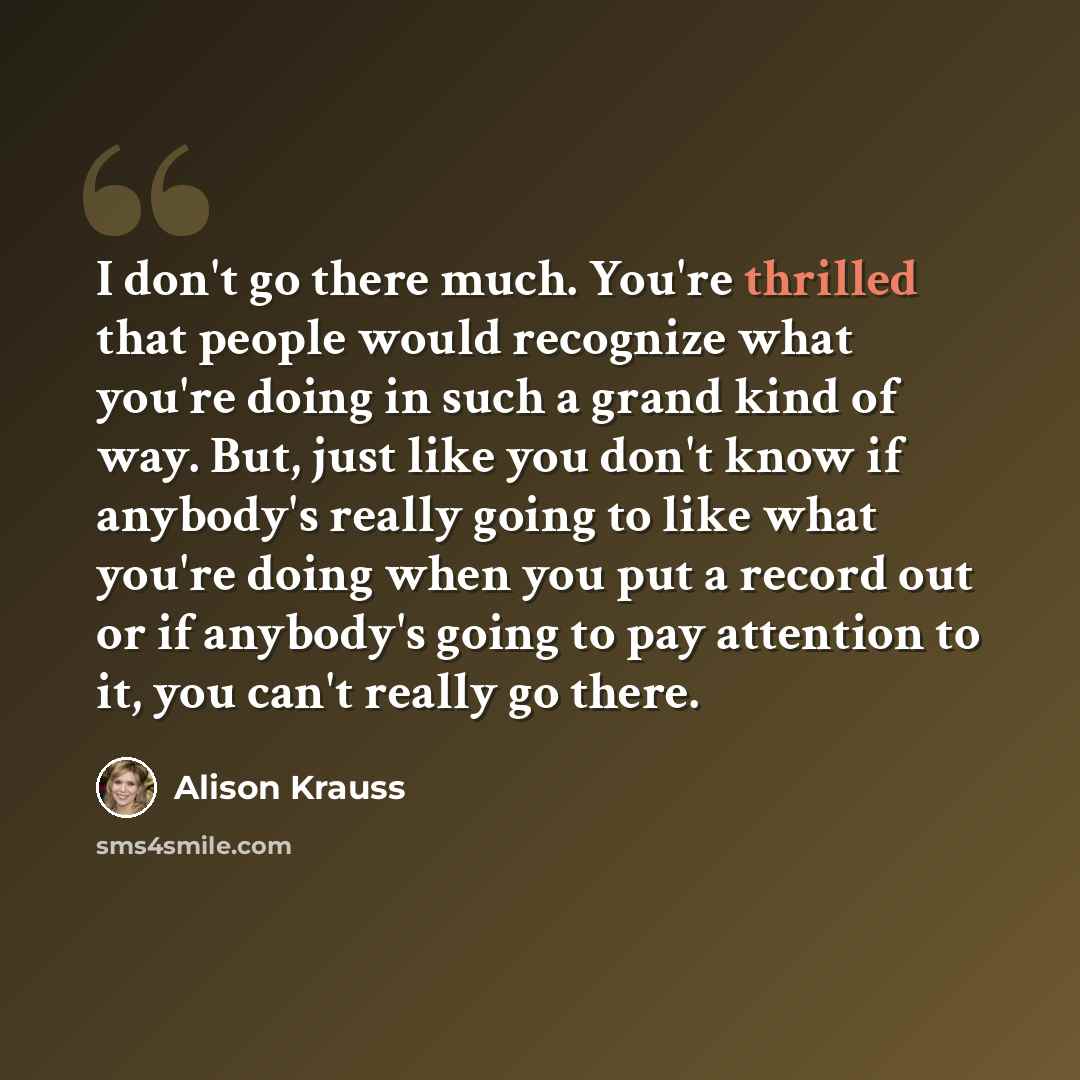 “I don't go there much. You're thrilled that people would recognize what you're doing in such a grand kind of way. But, just like you don't know if anybody's really going to like what you're doing when you put a record out or if anybody's going to pay attention to it, you can't really go there.” quote by Alison Krauss