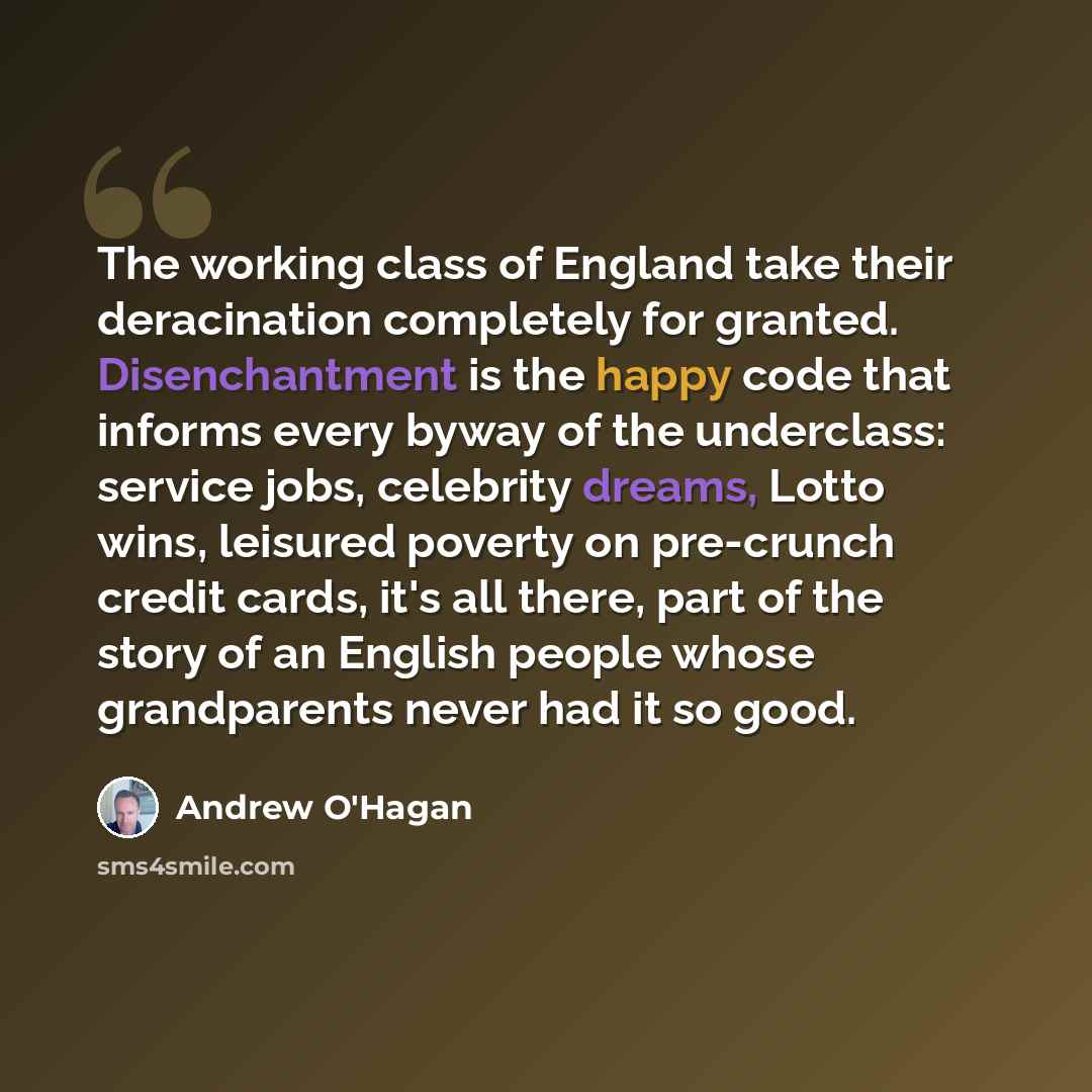 “The working class of England take their deracination completely for granted. Disenchantment is the happy code that informs every byway of the underclass: service jobs, celebrity dreams, Lotto wins, leisured poverty on pre-crunch credit cards, it's all there, part of the story of an English people…” quote by Andrew O'Hagan