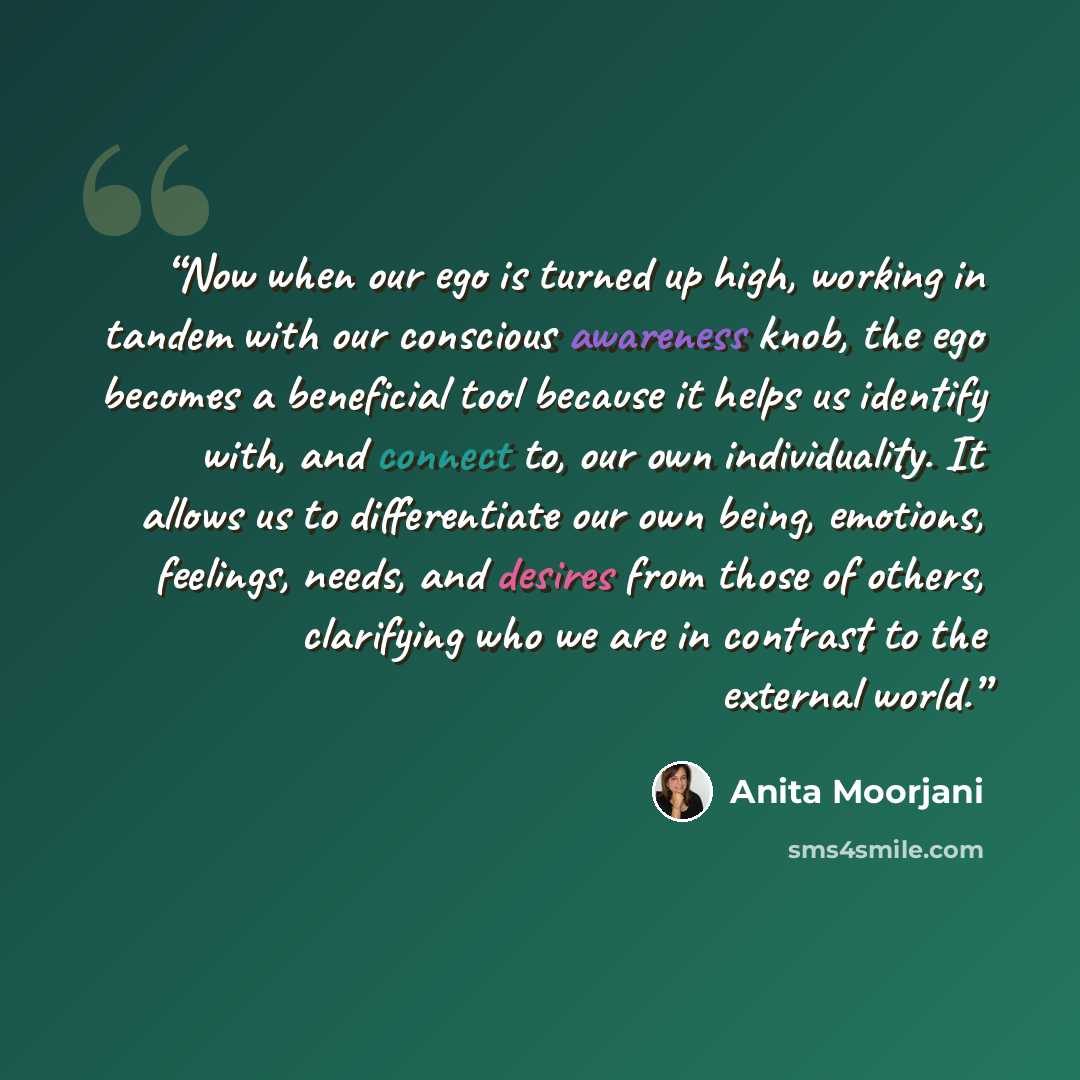 “Now when our ego is turned up high, working in tandem with our conscious awareness knob, the ego becomes a beneficial tool because it helps us identify with, and connect to, our own individuality. It allows us to differentiate our own being, emotions, feelings, needs, and desires from those of…” quote by Anita Moorjani