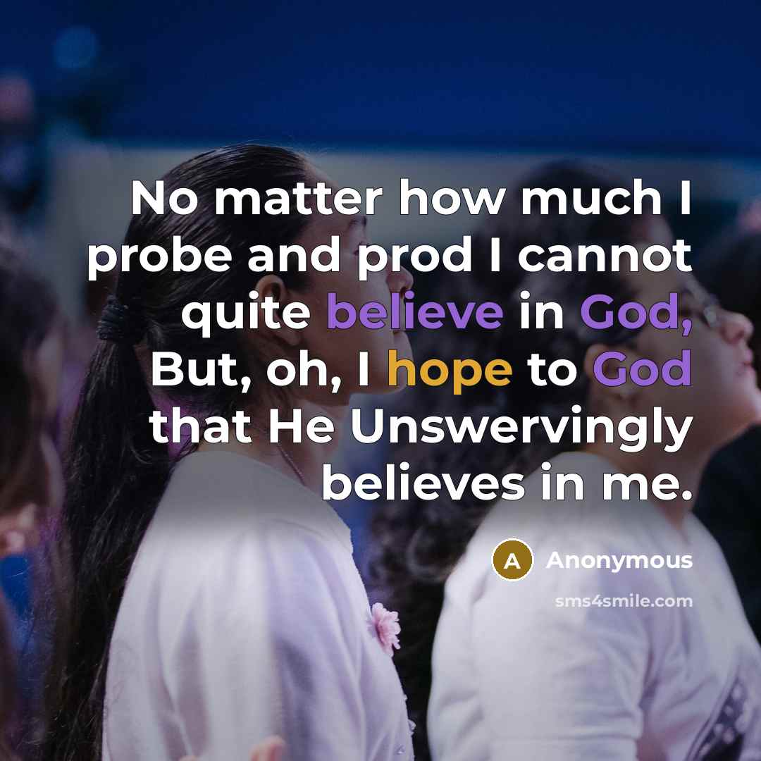 “No matter how much I probe and prod I cannot quite believe in God, But, oh, I hope to God that He Unswervingly believes in me.” quote by Anonymous