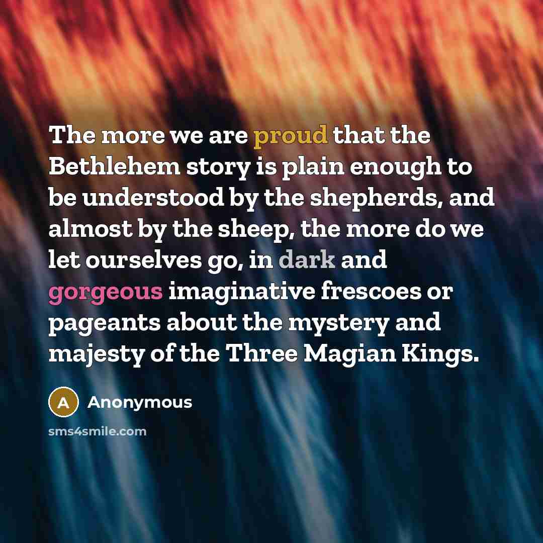 “The more we are proud that the Bethlehem story is plain enough to be understood by the shepherds, and almost by the sheep, the more do we let ourselves go, in dark and gorgeous imaginative frescoes or pageants about the mystery and majesty of the Three Magian Kings.” quote by Anonymous