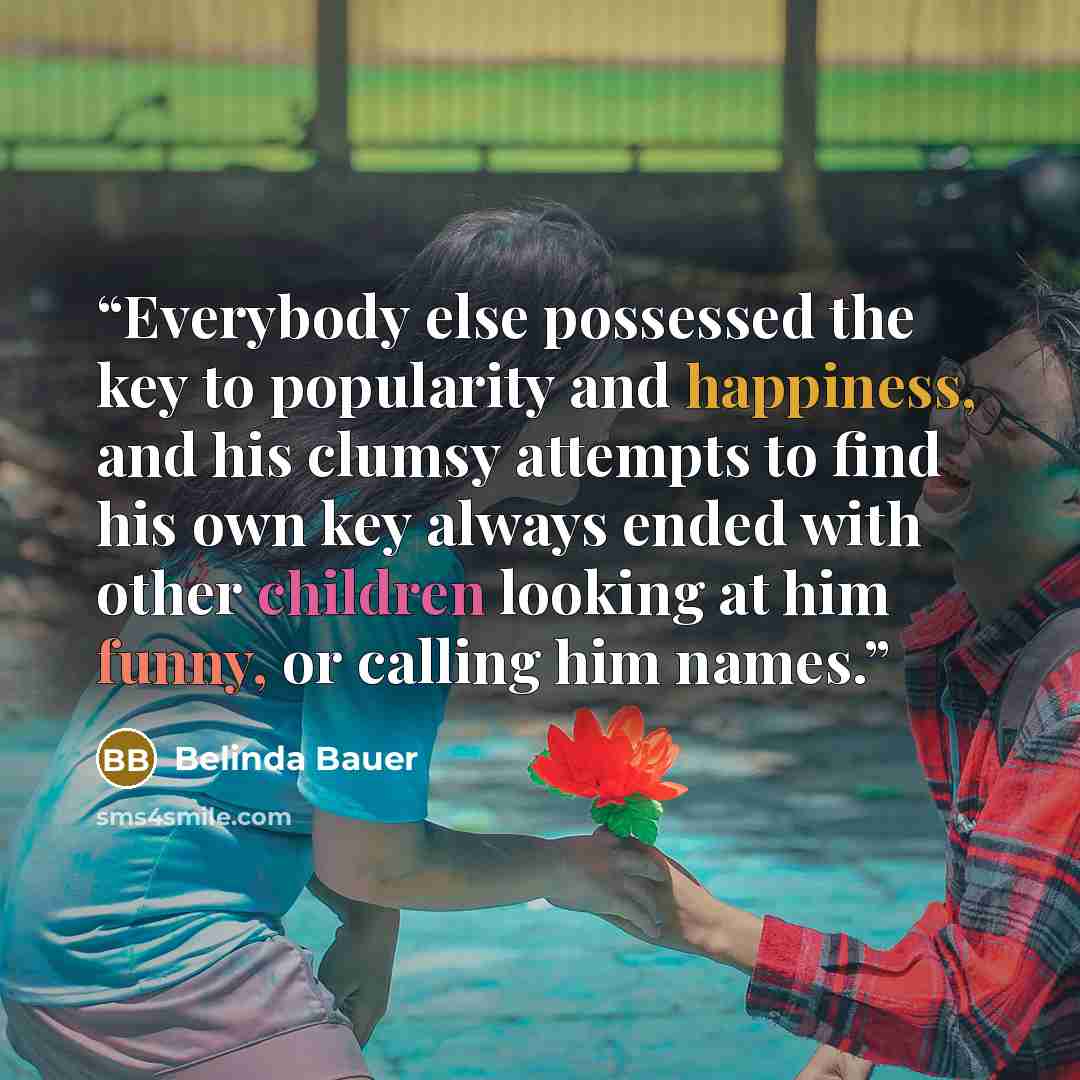 “Everybody else possessed the key to popularity and happiness, and his clumsy attempts to find his own key always ended with other children looking at him funny, or calling him names.” quote by Belinda Bauer