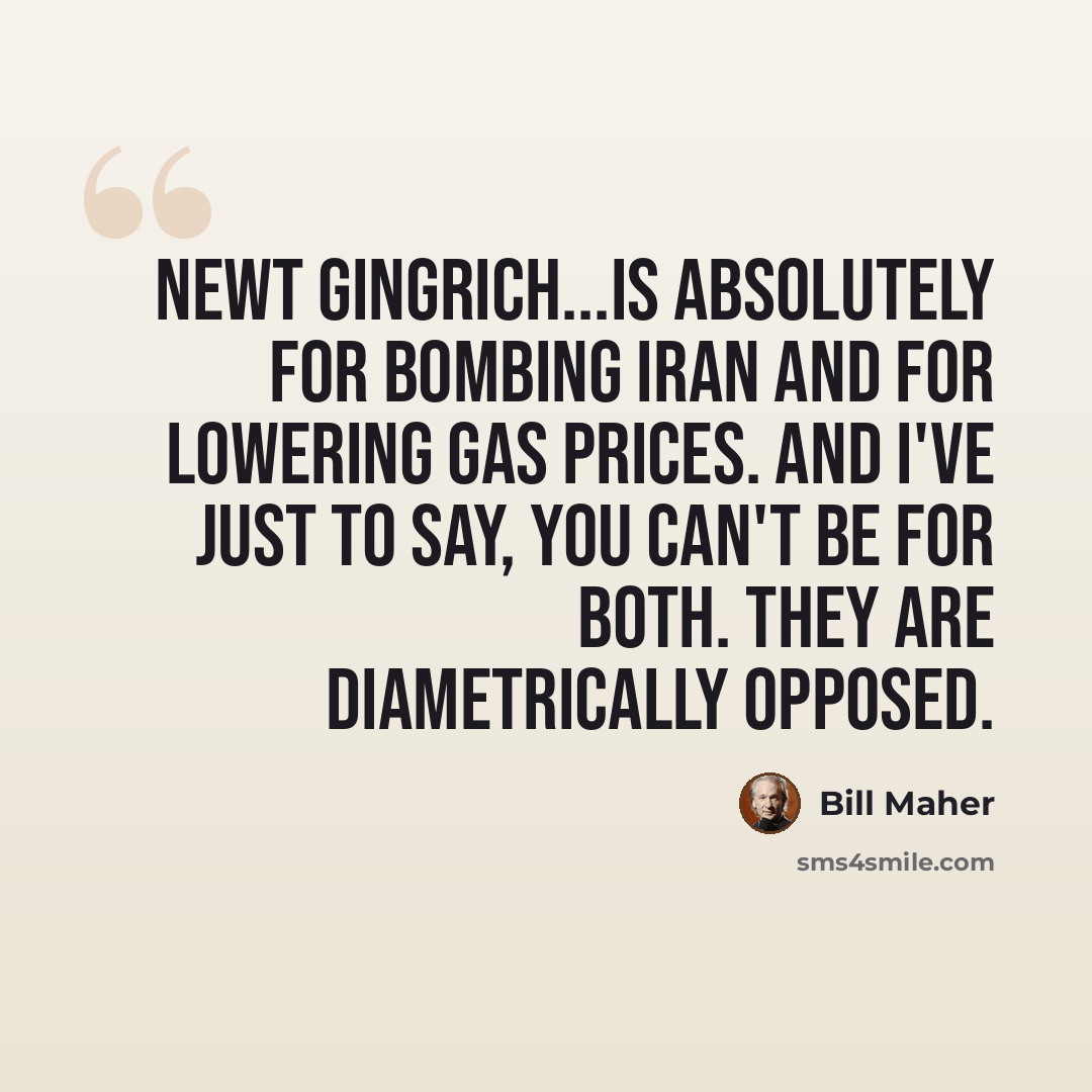 “Newt Gingrich...is absolutely for bombing Iran and for lowering gas prices. And I've just to say, you can't be for both. They are diametrically opposed.” quote by Bill Maher