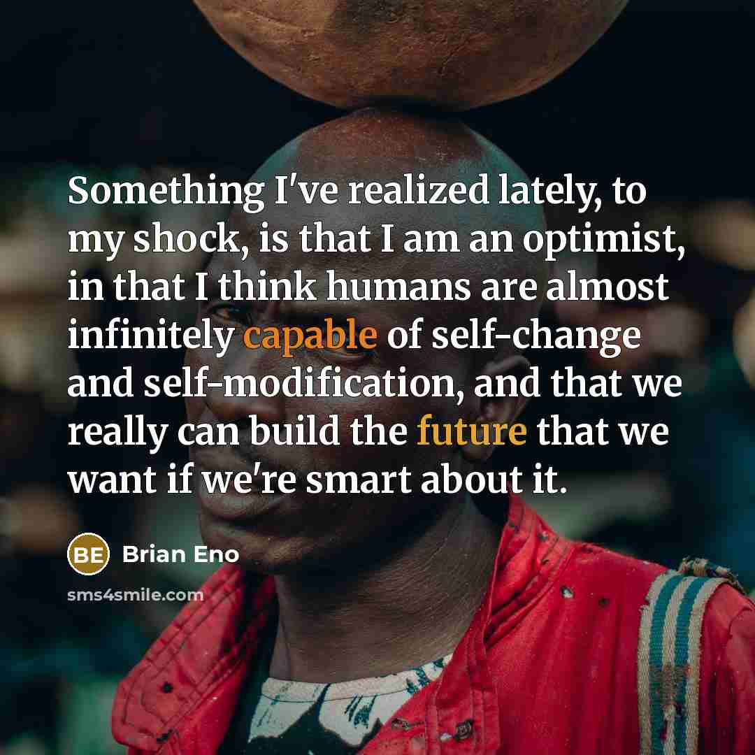 “Something I've realized lately, to my shock, is that I am an optimist, in that I think humans are almost infinitely capable of self-change and self-modification, and that we really can build the future that we want if we're smart about it.” quote by Brian Eno